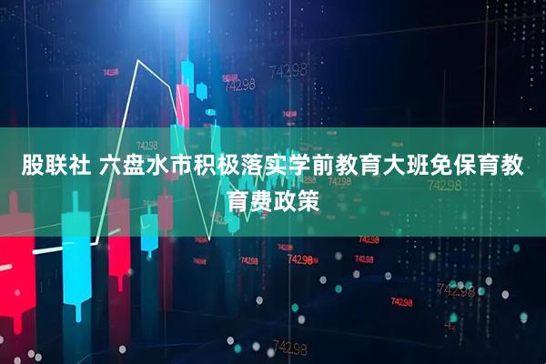 股联社 六盘水市积极落实学前教育大班免保育教育费政策