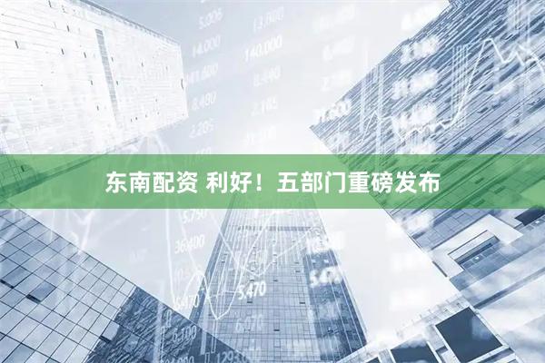 东南配资 利好!五部门重磅发布