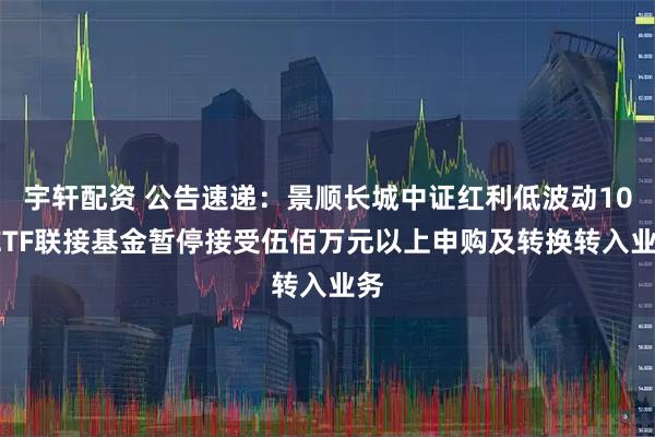 宇轩配资 公告速递：景顺长城中证红利低波动100ETF联接基金暂停接受伍佰万元以上申购及转换转入业务
