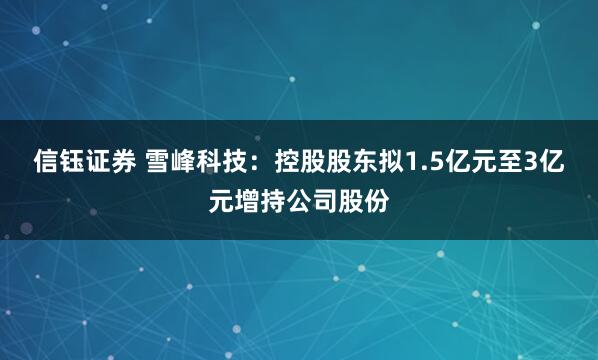 信钰证券 雪峰科技:控股股东拟1.5亿元至3亿元增持公司股份