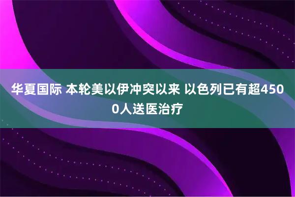 华夏国际 本轮美以伊冲突以来 以色列已有超4500人送医治疗