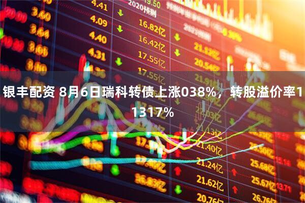 银丰配资 8月6日瑞科转债上涨038%，转股溢价率11317%