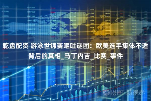 乾盘配资 游泳世锦赛呕吐谜团：欧美选手集体不适背后的真相_马丁内吉_比赛_事件