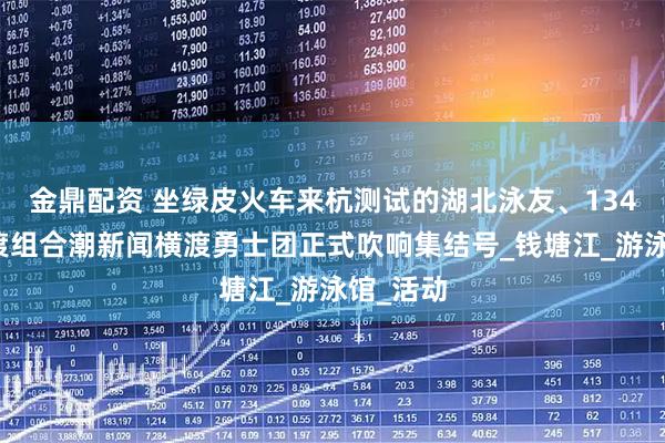 金鼎配资 坐绿皮火车来杭测试的湖北泳友、134岁的横渡组合潮新闻横渡勇士团正式吹响集结号_钱塘江_游泳馆_活动