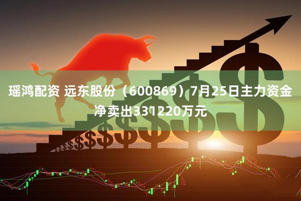 瑶鸿配资 远东股份（600869）7月25日主力资金净卖出331220万元