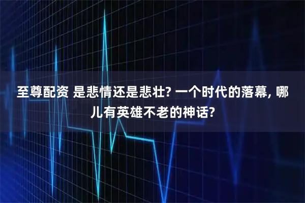 至尊配资 是悲情还是悲壮? 一个时代的落幕, 哪儿有英雄不老的神话?