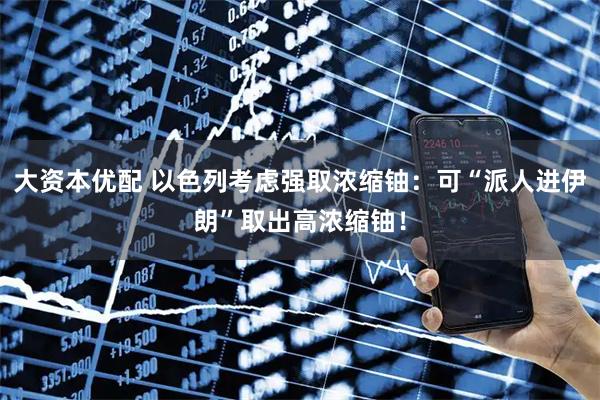 大资本优配 以色列考虑强取浓缩铀：可“派人进伊朗”取出高浓缩铀！