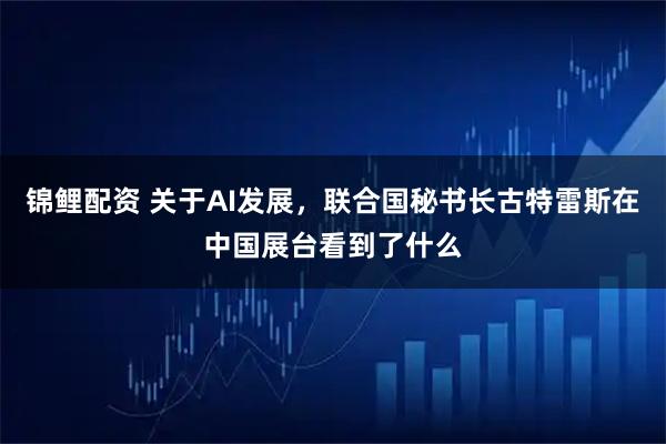 锦鲤配资 关于AI发展,联合国秘书长古特雷斯在中国展台看到了什么